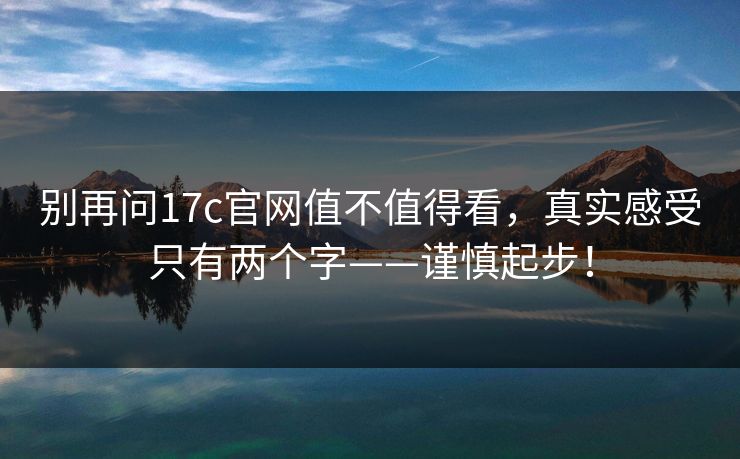 别再问17c官网值不值得看,真实感受只有两个字——谨慎起步! 别再问17c官网值不值得看,真实感受只有两个字——谨慎起步!