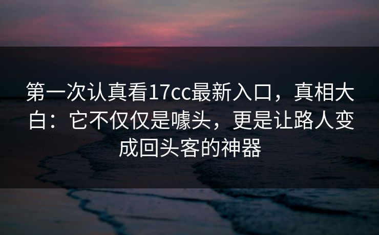 第一次认真看17cc最新入口,真相大白:它不仅仅是噱头,更是让路人变成回头客的神器 第一次认真看17cc最新入口,真相大白:它不仅仅是噱头,更是让路人变成回头客的神器
