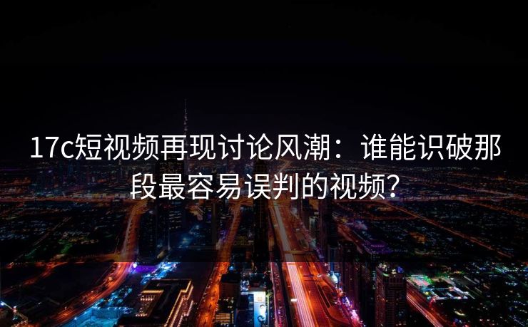 17c短视频再现讨论风潮：谁能识破那段最容易误判的视频？
