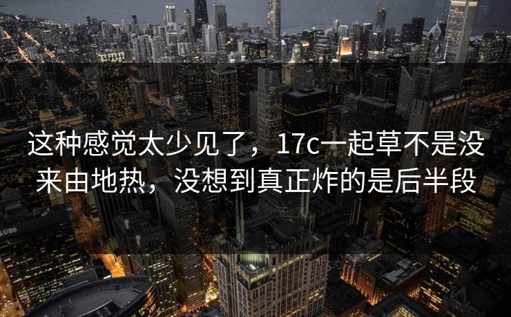 这种感觉太少见了，17c一起草不是没来由地热，没想到真正炸的是后半段