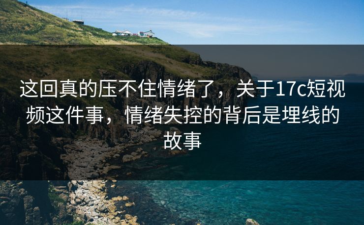 这回真的压不住情绪了，关于17c短视频这件事，情绪失控的背后是埋线的故事