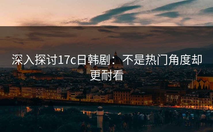 深入探讨17c日韩剧：不是热门角度却更耐看