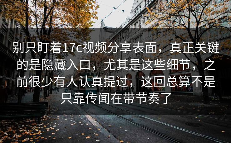 别只盯着17c视频分享表面，真正关键的是隐藏入口，尤其是这些细节，之前很少有人认真提过，这回总算不是只靠传闻在带节奏了