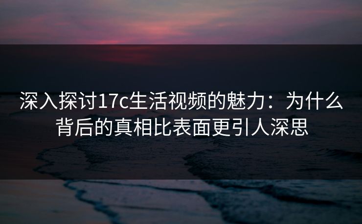 深入探讨17c生活视频的魅力：为什么背后的真相比表面更引人深思