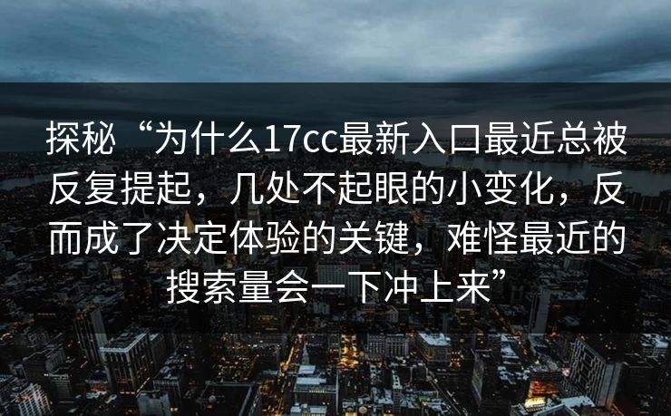 探秘“为什么17cc最新入口最近总被反复提起，几处不起眼的小变化，反而成了决定体验的关键，难怪最近的搜索量会一下冲上来”