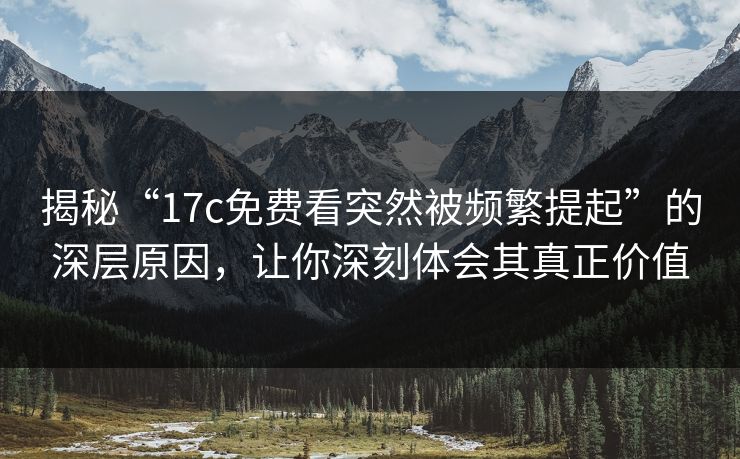 揭秘“17c免费看突然被频繁提起”的深层原因，让你深刻体会其真正价值