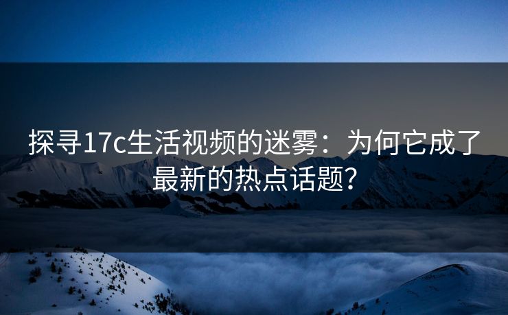 探寻17c生活视频的迷雾：为何它成了最新的热点话题？