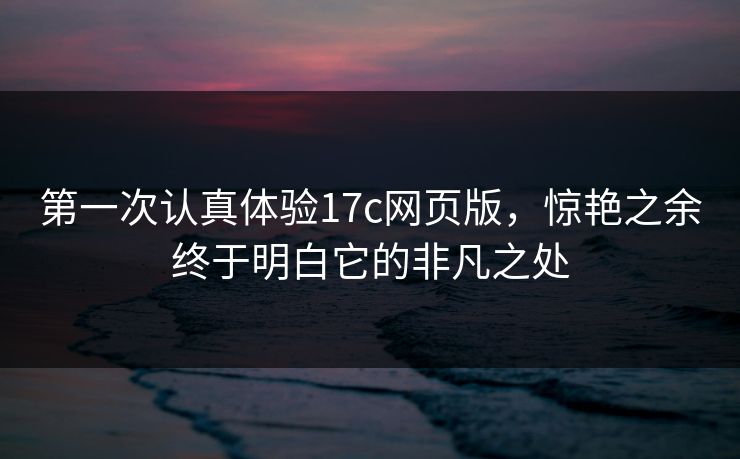 第一次认真体验17c网页版，惊艳之余终于明白它的非凡之处