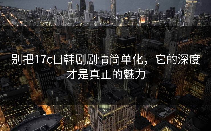 别把17c日韩剧剧情简单化，它的深度才是真正的魅力