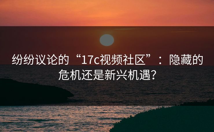 纷纷议论的“17c视频社区”：隐藏的危机还是新兴机遇？