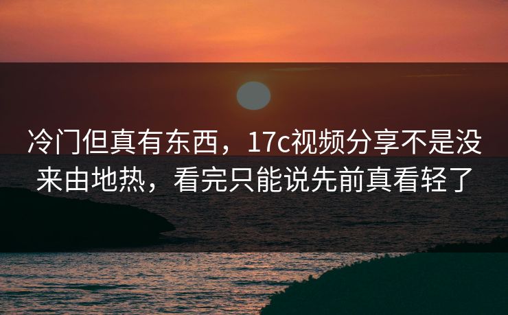 冷门但真有东西，17c视频分享不是没来由地热，看完只能说先前真看轻了