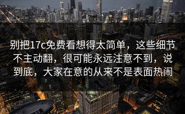 别把17c免费看想得太简单，这些细节不主动翻，很可能永远注意不到，说到底，大家在意的从来不是表面热闹