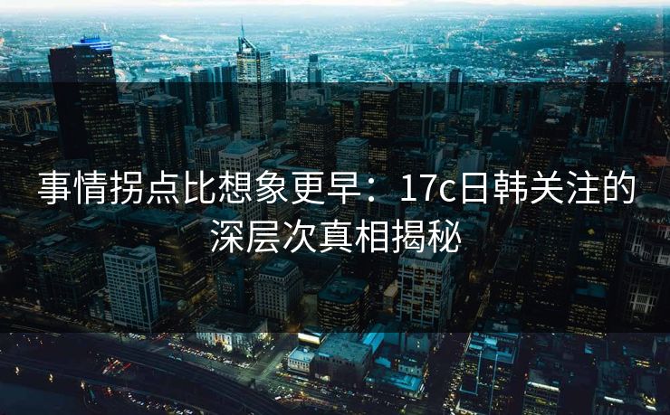 事情拐点比想象更早：17c日韩关注的深层次真相揭秘