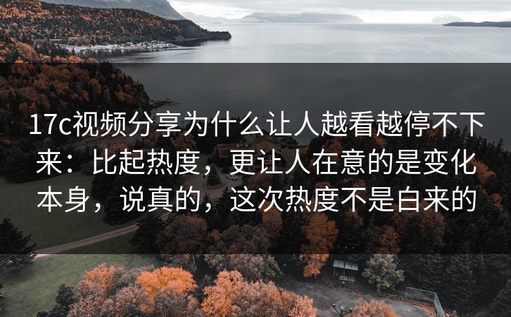 17c视频分享为什么让人越看越停不下来：比起热度，更让人在意的是变化本身，说真的，这次热度不是白来的