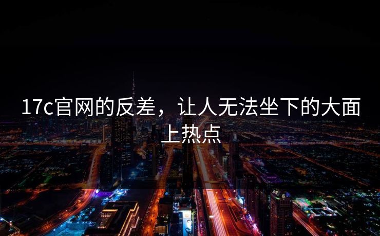 17c官网的反差，让人无法坐下的大面上热点