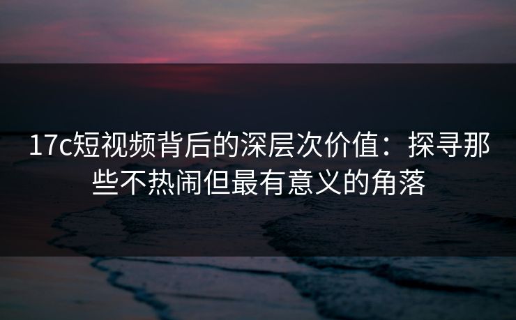 17c短视频背后的深层次价值：探寻那些不热闹但最有意义的角落