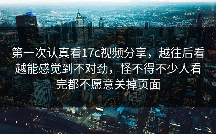 第一次认真看17c视频分享，越往后看越能感觉到不对劲，怪不得不少人看完都不愿意关掉页面