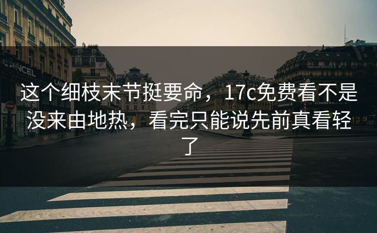 这个细枝末节挺要命，17c免费看不是没来由地热，看完只能说先前真看轻了
