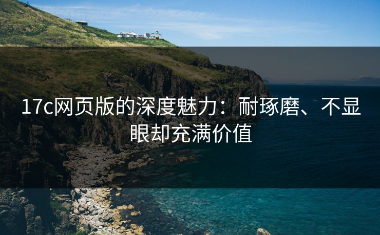 17c网页版的深度魅力：耐琢磨、不显眼却充满价值