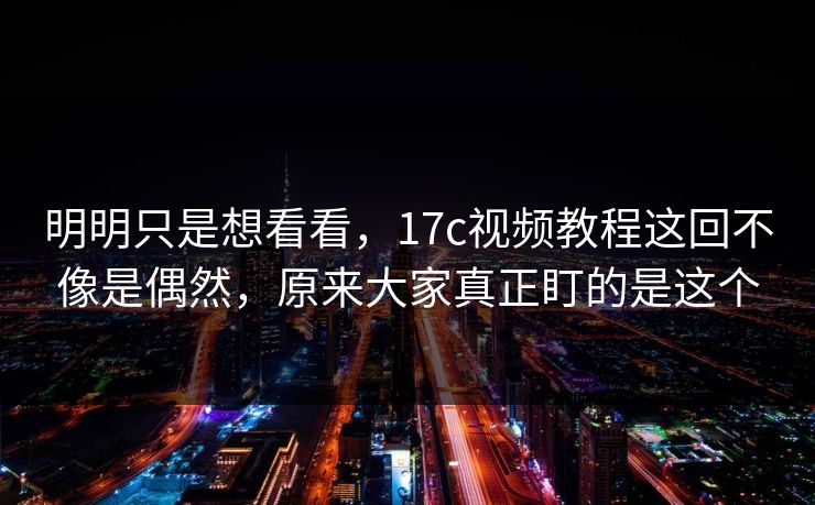 明明只是想看看，17c视频教程这回不像是偶然，原来大家真正盯的是这个