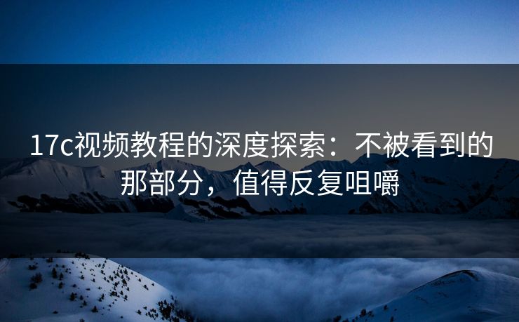 17c视频教程的深度探索：不被看到的那部分，值得反复咀嚼