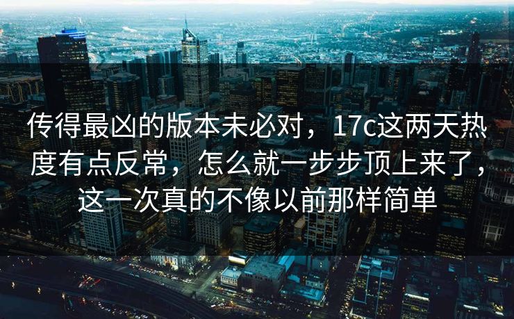 传得最凶的版本未必对，17c这两天热度有点反常，怎么就一步步顶上来了，这一次真的不像以前那样简单
