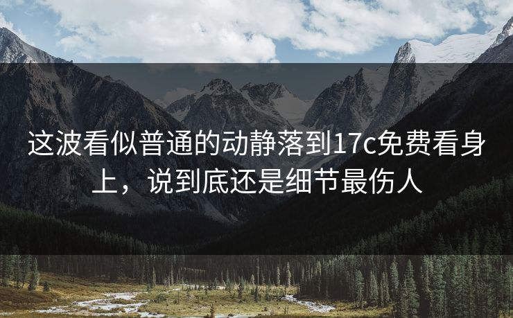 这波看似普通的动静落到17c免费看身上，说到底还是细节最伤人