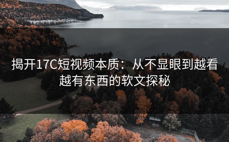 揭开17C短视频本质：从不显眼到越看越有东西的软文探秘