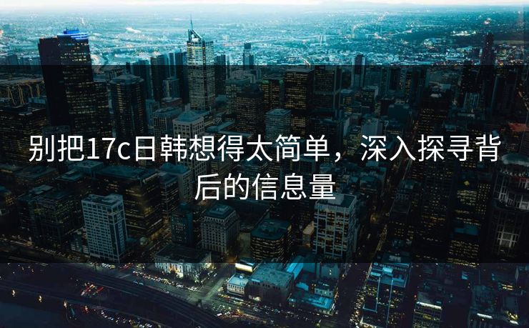 别把17c日韩想得太简单，深入探寻背后的信息量