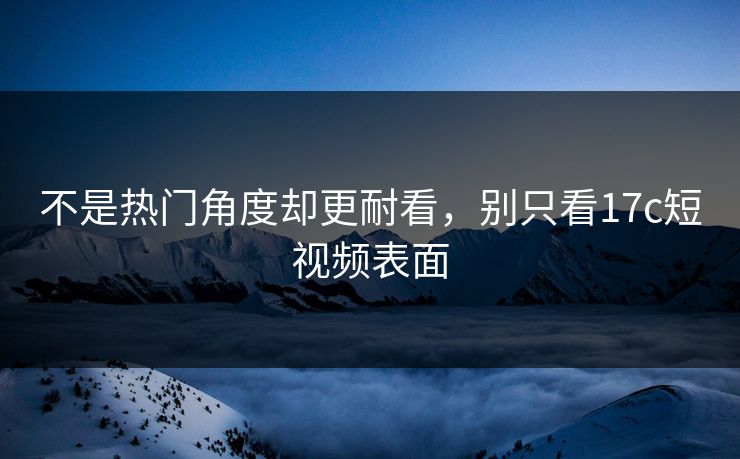 不是热门角度却更耐看，别只看17c短视频表面