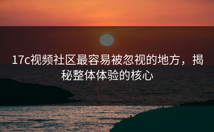 17c视频社区最容易被忽视的地方，揭秘整体体验的核心