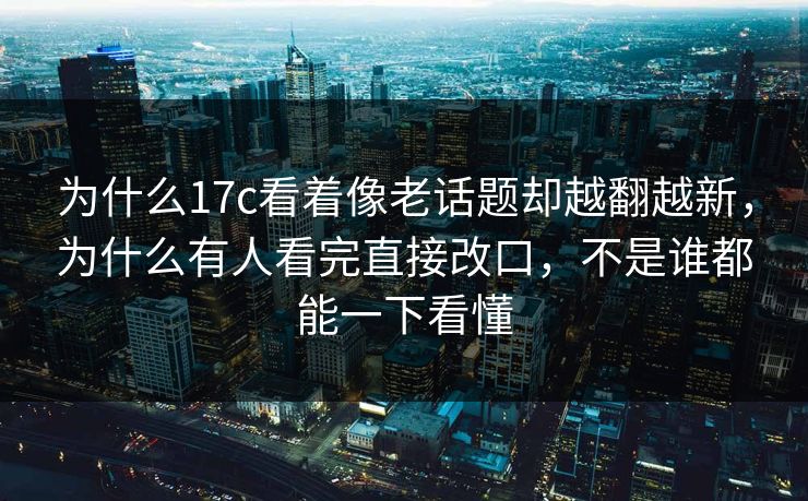为什么17c看着像老话题却越翻越新，为什么有人看完直接改口，不是谁都能一下看懂