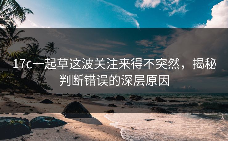 17c一起草这波关注来得不突然，揭秘判断错误的深层原因