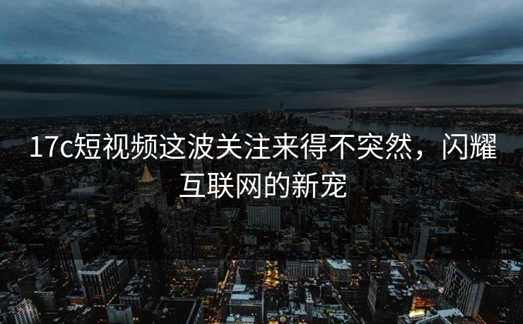17c短视频这波关注来得不突然，闪耀互联网的新宠