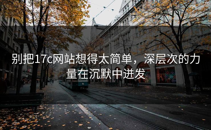 别把17c网站想得太简单，深层次的力量在沉默中迸发
