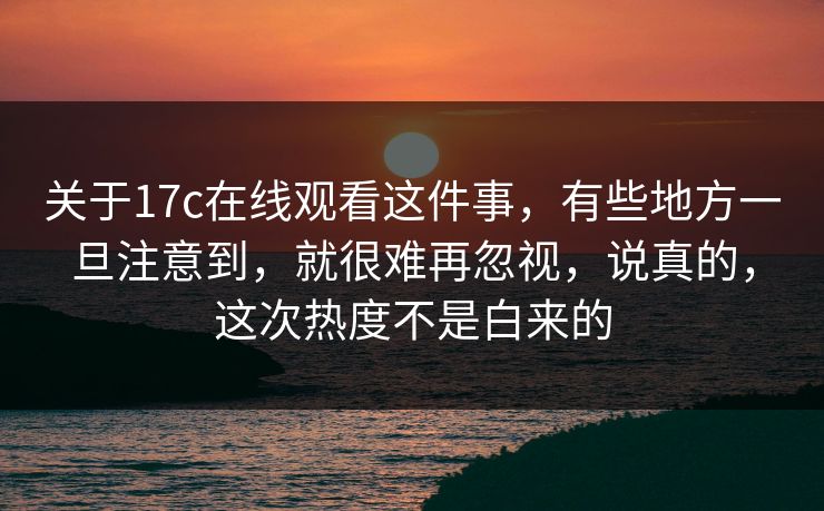 关于17c在线观看这件事，有些地方一旦注意到，就很难再忽视，说真的，这次热度不是白来的