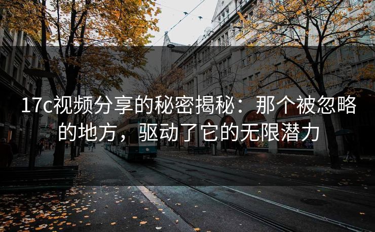 17c视频分享的秘密揭秘：那个被忽略的地方，驱动了它的无限潜力