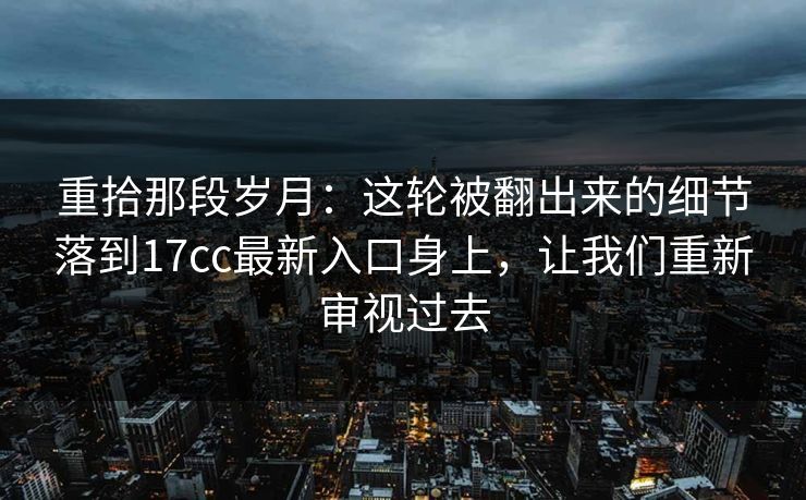 重拾那段岁月：这轮被翻出来的细节落到17cc最新入口身上，让我们重新审视过去