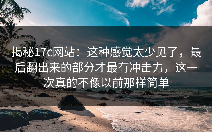 揭秘17c网站：这种感觉太少见了，最后翻出来的部分才最有冲击力，这一次真的不像以前那样简单