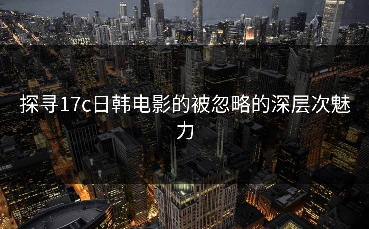 探寻17c日韩电影的被忽略的深层次魅力
