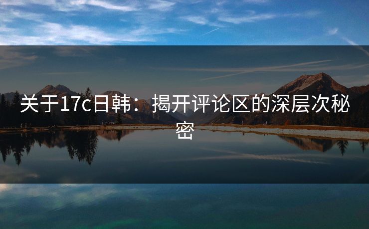 关于17c日韩：揭开评论区的深层次秘密