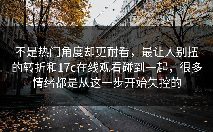 不是热门角度却更耐看，最让人别扭的转折和17c在线观看碰到一起，很多情绪都是从这一步开始失控的