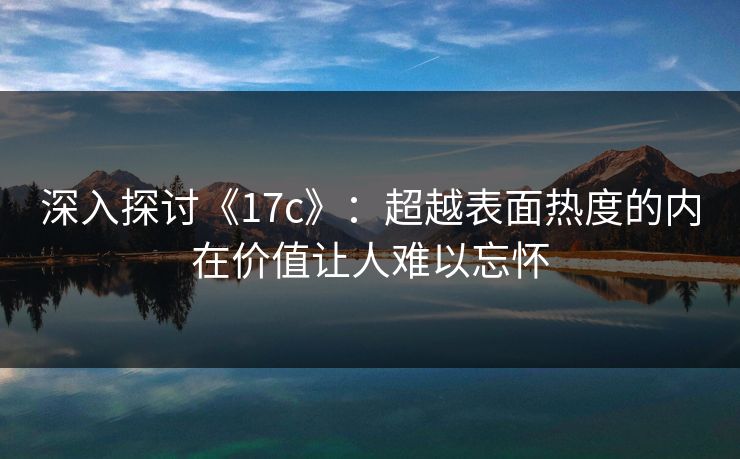 深入探讨《17c》：超越表面热度的内在价值让人难以忘怀