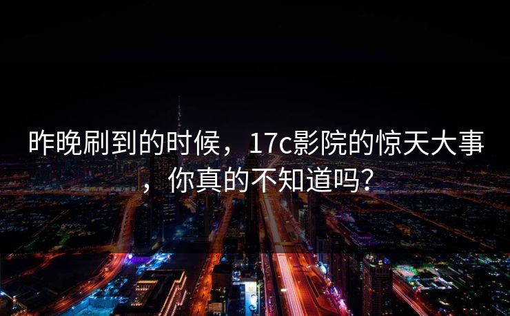 昨晚刷到的时候，17c影院的惊天大事，你真的不知道吗？