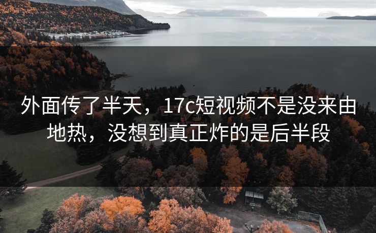 外面传了半天，17c短视频不是没来由地热，没想到真正炸的是后半段