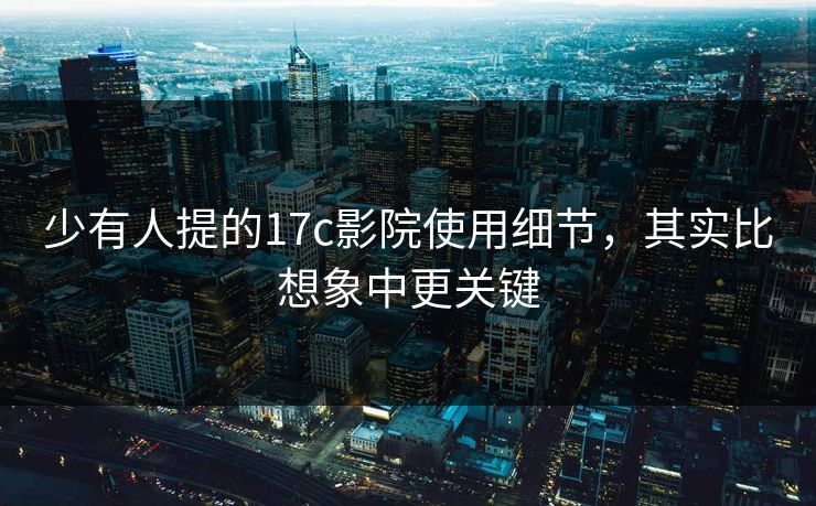 少有人提的17c影院使用细节，其实比想象中更关键