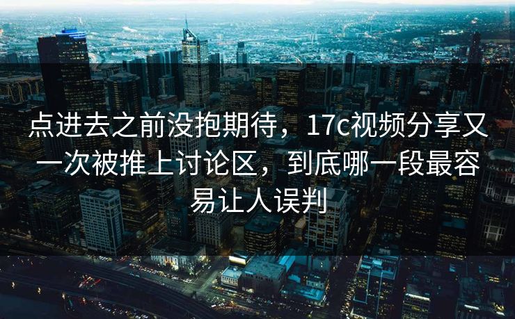 点进去之前没抱期待，17c视频分享又一次被推上讨论区，到底哪一段最容易让人误判