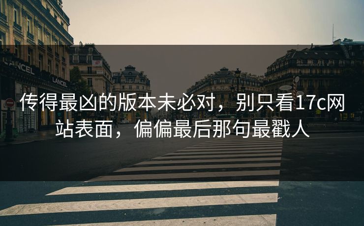 传得最凶的版本未必对，别只看17c网站表面，偏偏最后那句最戳人