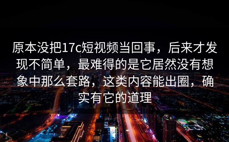 原本没把17c短视频当回事，后来才发现不简单，最难得的是它居然没有想象中那么套路，这类内容能出圈，确实有它的道理