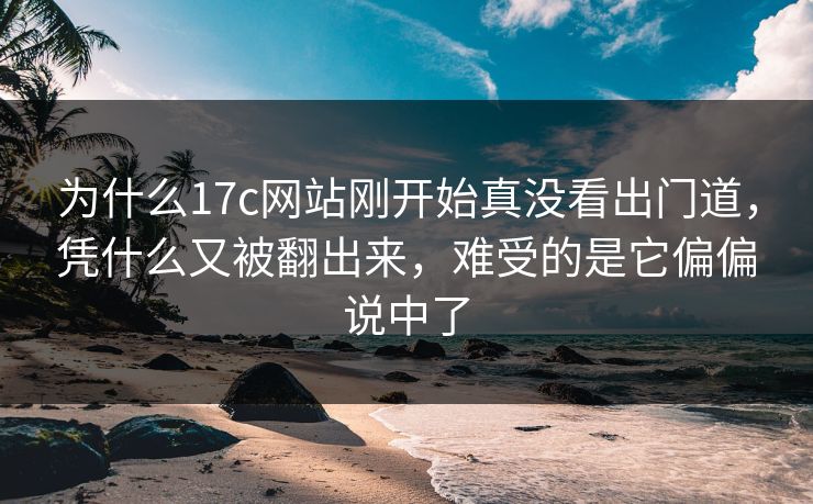 为什么17c网站刚开始真没看出门道，凭什么又被翻出来，难受的是它偏偏说中了